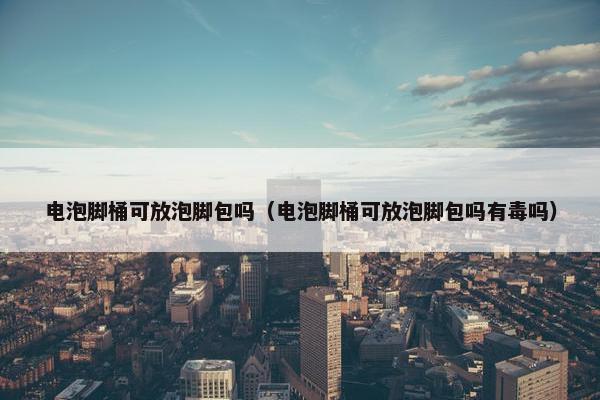 电泡脚桶可放泡脚包吗（电泡脚桶可放泡脚包吗有毒吗）