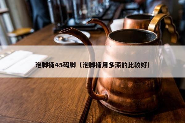 泡脚桶45码脚（泡脚桶用多深的比较好）