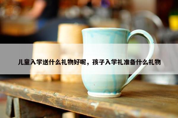 儿童入学送什么礼物好呢，孩子入学礼准备什么礼物