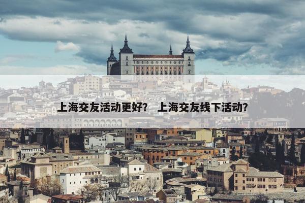 上海交友活动更好？ 上海交友线下活动？