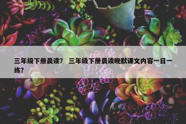 三年级下册晨读？ 三年级下册晨读晚默课文内容一日一练？