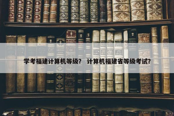 学考福建计算机等级？ 计算机福建省等级考试？