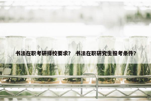 书法在职考研择校要求？ 书法在职研究生报考条件？