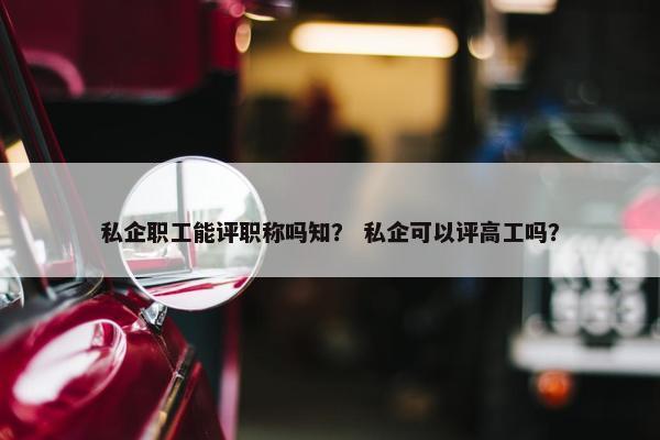 私企职工能评职称吗知？ 私企可以评高工吗？