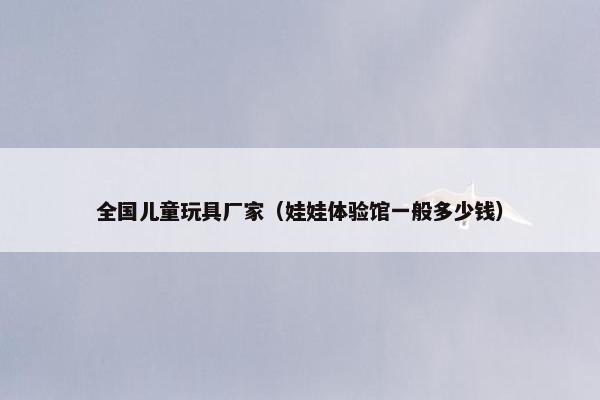 全国儿童玩具厂家（娃娃体验馆一般多少钱）