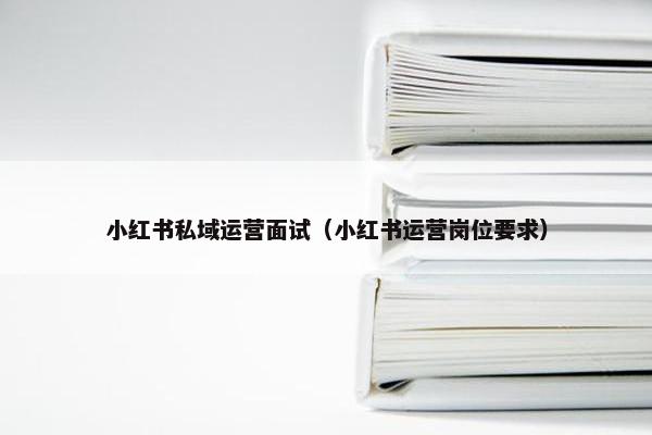 小红书私域运营面试（小红书运营岗位要求）