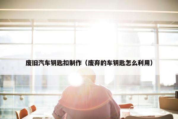 废旧汽车钥匙扣制作（废弃的车钥匙怎么利用）