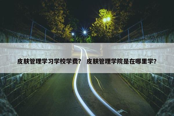 皮肤管理学习学校学费？ 皮肤管理学院是在哪里学？
