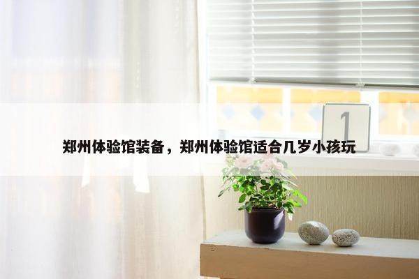 郑州体验馆装备，郑州体验馆适合几岁小孩玩