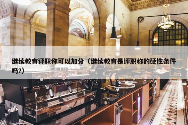继续教育评职称可以加分（继续教育是评职称的硬性条件吗?）