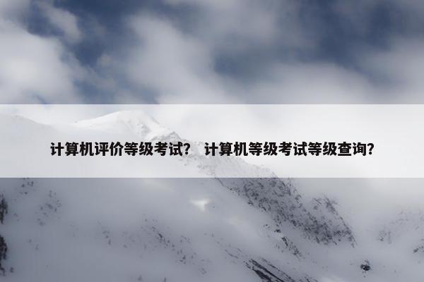 计算机评价等级考试？ 计算机等级考试等级查询？