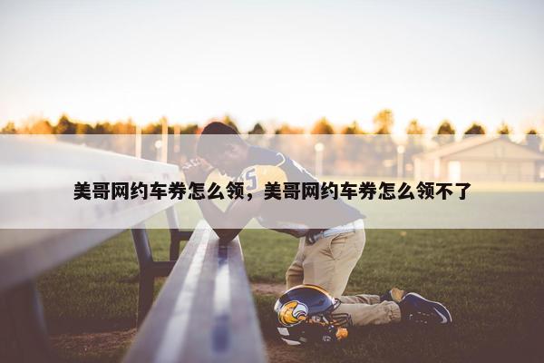 美哥网约车券怎么领，美哥网约车券怎么领不了