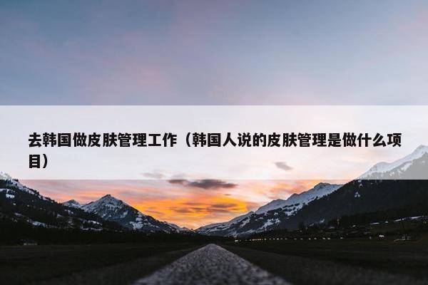 去韩国做皮肤管理工作（韩国人说的皮肤管理是做什么项目）
