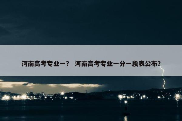 河南高考专业一？ 河南高考专业一分一段表公布？