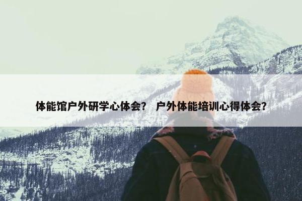 体能馆户外研学心体会？ 户外体能培训心得体会？