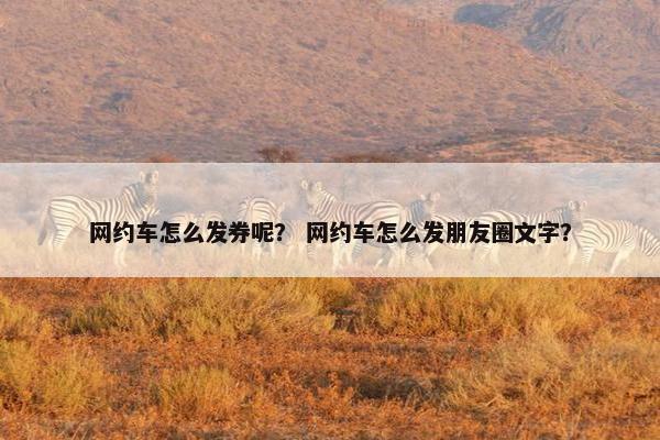 网约车怎么发券呢？ 网约车怎么发朋友圈文字？