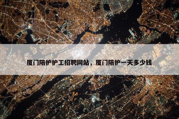 厦门陪护护工招聘网站，厦门陪护一天多少钱