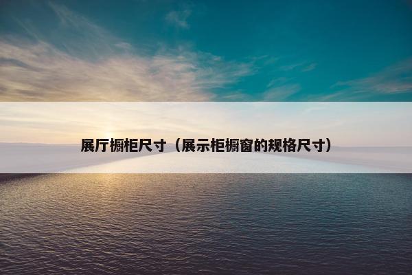 展厅橱柜尺寸（展示柜橱窗的规格尺寸）