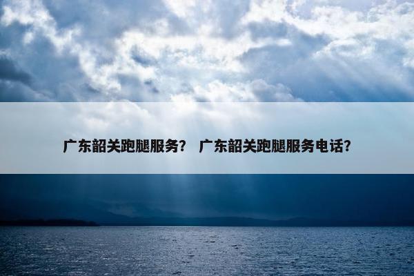 广东韶关跑腿服务？ 广东韶关跑腿服务电话？