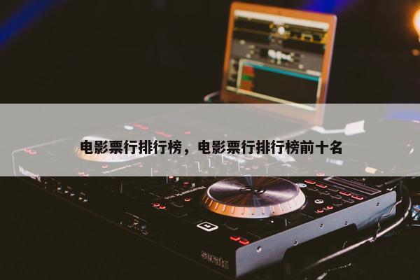 电影票行排行榜，电影票行排行榜前十名