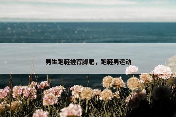 男生跑鞋推荐脚肥，跑鞋男运动