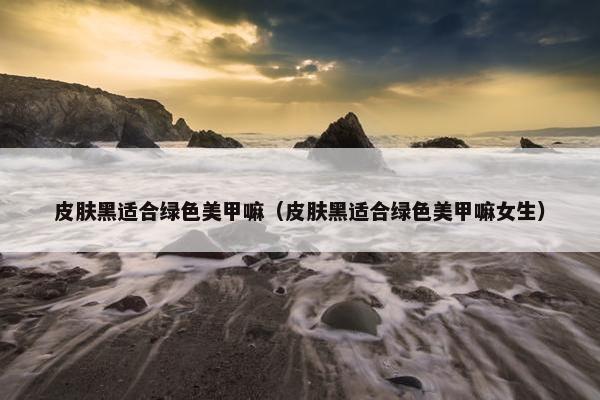 皮肤黑适合绿色美甲嘛（皮肤黑适合绿色美甲嘛女生）