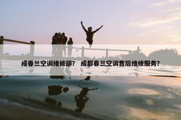 成春兰空调维修部？ 成都春兰空调售后维修服务？