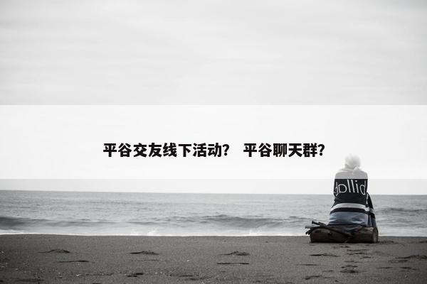 平谷交友线下活动？ 平谷聊天群？