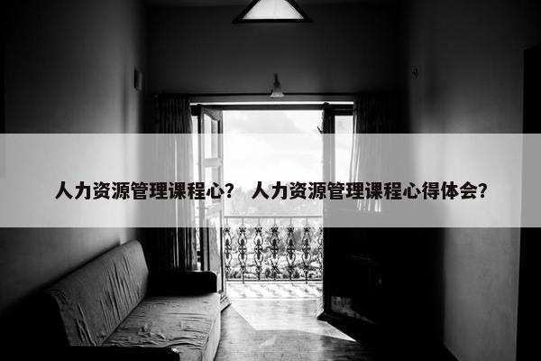 人力资源管理课程心？ 人力资源管理课程心得体会？