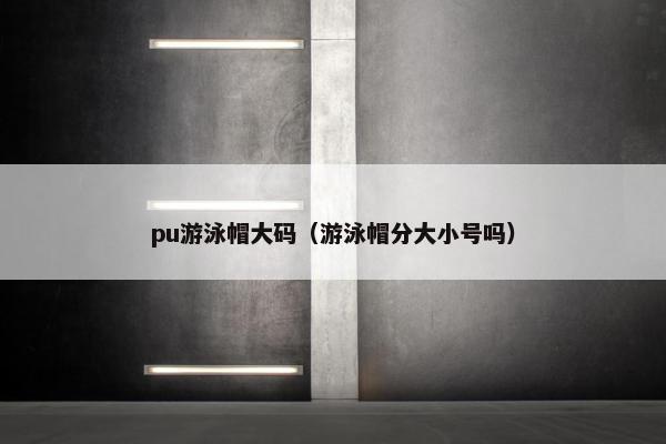 pu游泳帽大码（游泳帽分大小号吗）