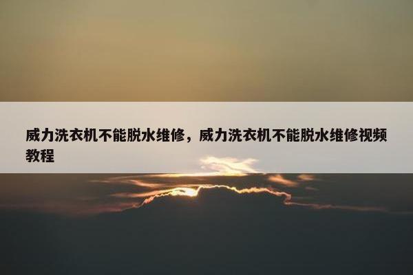 威力洗衣机不能脱水维修，威力洗衣机不能脱水维修视频教程