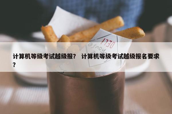 计算机等级考试越级报？ 计算机等级考试越级报名要求？
