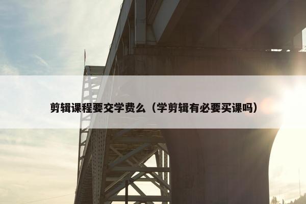 剪辑课程要交学费么（学剪辑有必要买课吗）