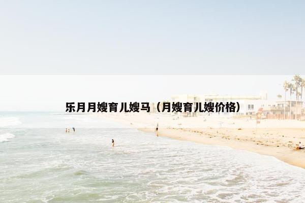乐月月嫂育儿嫂马（月嫂育儿嫂价格）