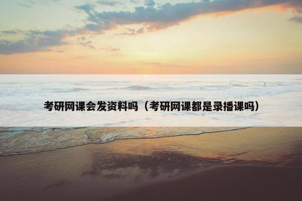 考研网课会发资料吗（考研网课都是录播课吗）