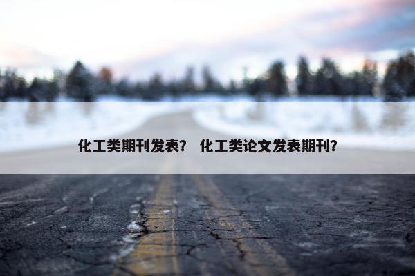 化工类期刊发表？ 化工类论文发表期刊？