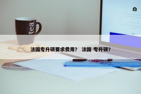 法国专升硕要求费用？ 法国 专升硕？
