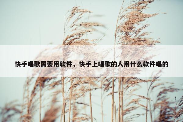 快手唱歌需要用软件，快手上唱歌的人用什么软件唱的