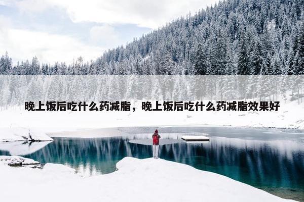 晚上饭后吃什么药减脂，晚上饭后吃什么药减脂效果好