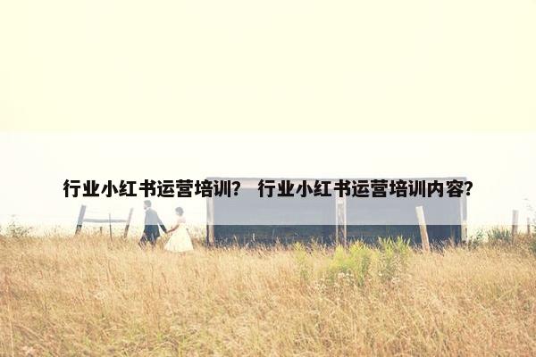 行业小红书运营培训？ 行业小红书运营培训内容？