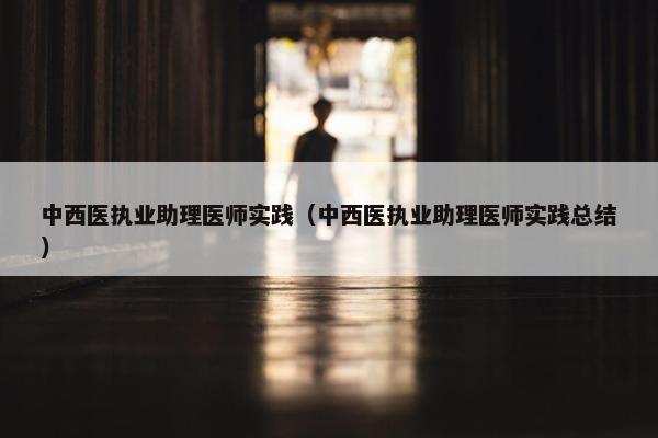 中西医执业助理医师实践（中西医执业助理医师实践总结）