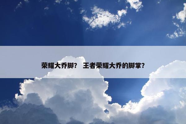 荣耀大乔脚？ 王者荣耀大乔的脚掌？