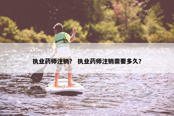 执业药师注销？ 执业药师注销需要多久？