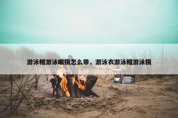 游泳帽游泳眼镜怎么带，游泳衣游泳帽游泳镜