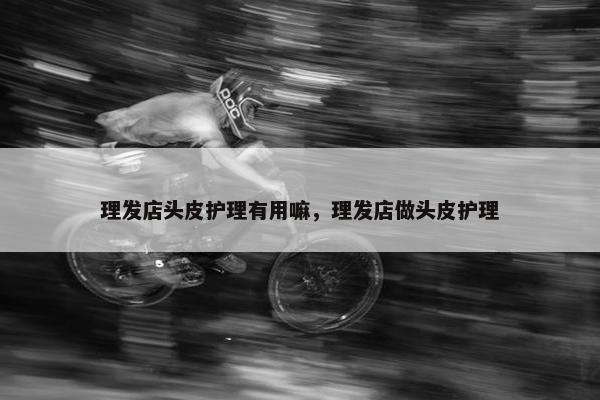 理发店头皮护理有用嘛，理发店做头皮护理