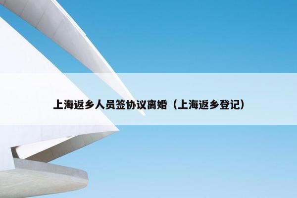 上海返乡人员签协议离婚（上海返乡登记）