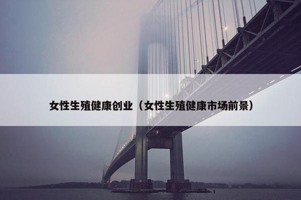 女性生殖健康创业（女性生殖健康市场前景）
