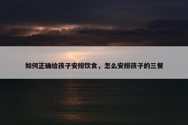 如何正确给孩子安排饮食，怎么安排孩子的三餐