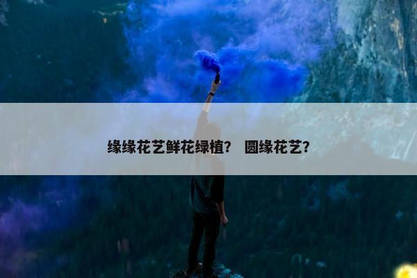 缘缘花艺鲜花绿植？ 圆缘花艺？