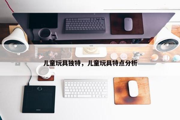 儿童玩具独特，儿童玩具特点分析